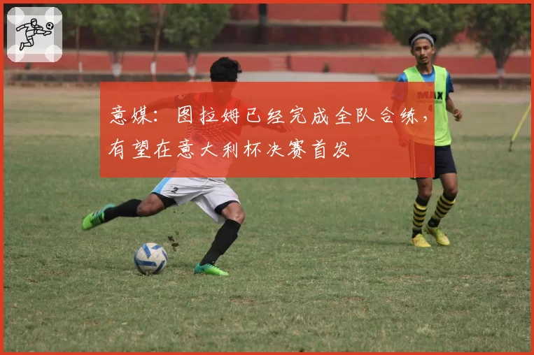 意媒：图拉姆已经完成全队合练，有望在意大利杯决赛首发