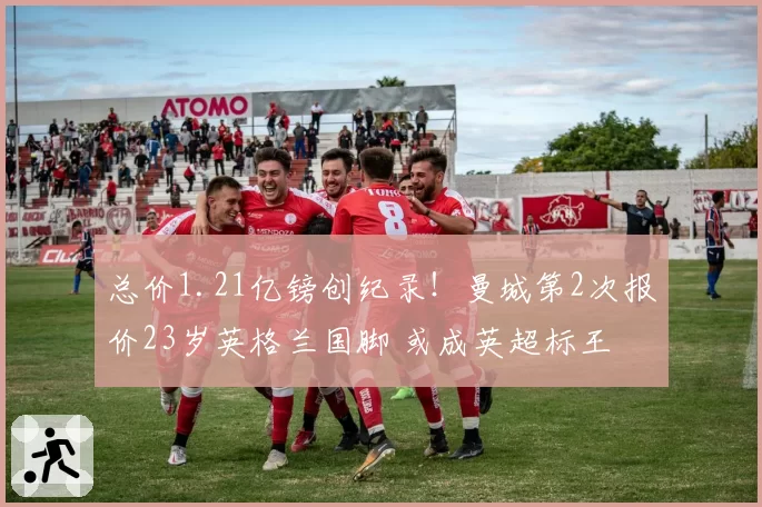 总价1.21亿镑创纪录!曼城第2次报价23岁英格兰国脚 或成英超标王