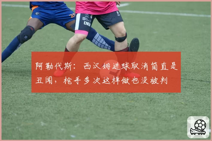 阿勒代斯：西汉姆进球取消简直是丑闻，枪手多次这样做也没被判