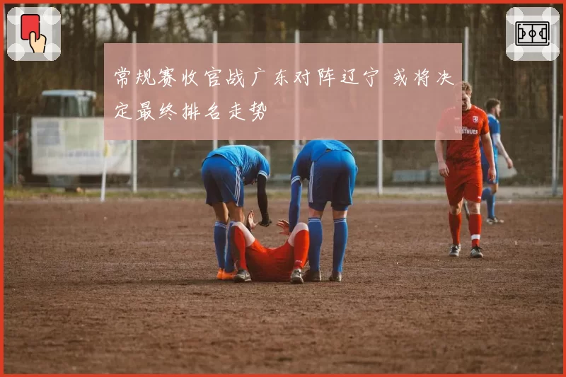 常规赛收官战广东对阵辽宁 或将决定最终排名走势