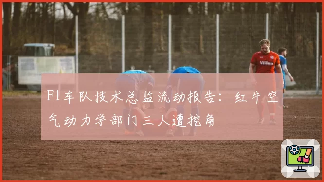 F1车队技术总监流动报告：红牛空气动力学部门三人遭挖角