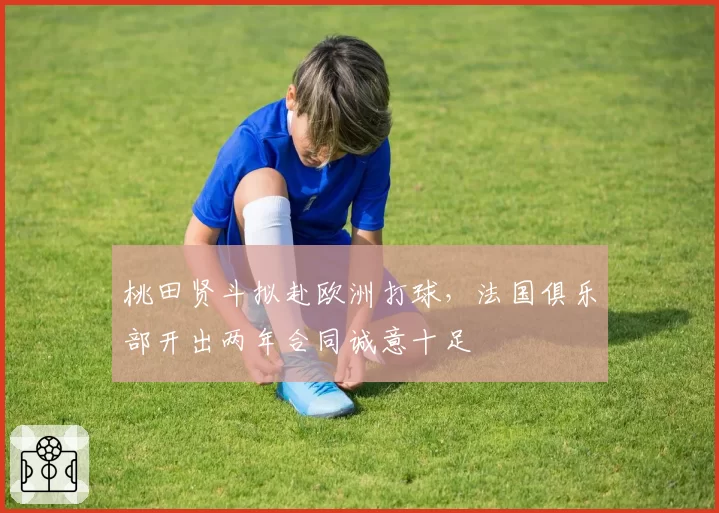 桃田贤斗拟赴欧洲打球,法国俱乐部开出两年合同诚意十足