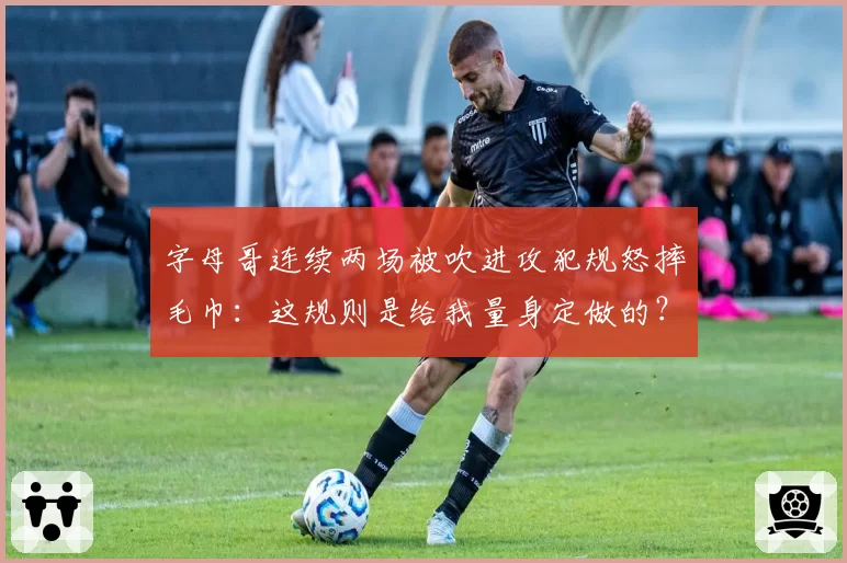 字母哥连续两场被吹进攻犯规怒摔毛巾:这规则是给我量身定做的?