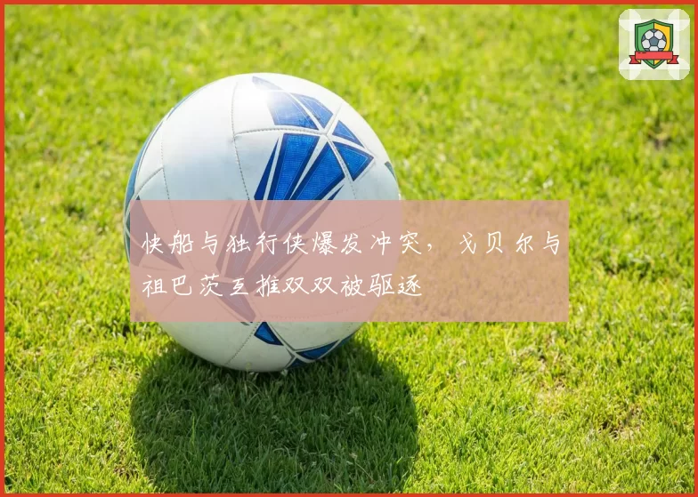 快船与独行侠爆发冲突,戈贝尔与祖巴茨互推双双被驱逐