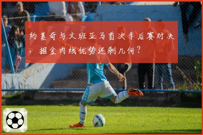 约基奇与文班亚马首次季后赛对决，掘金内线优势还剩几何？