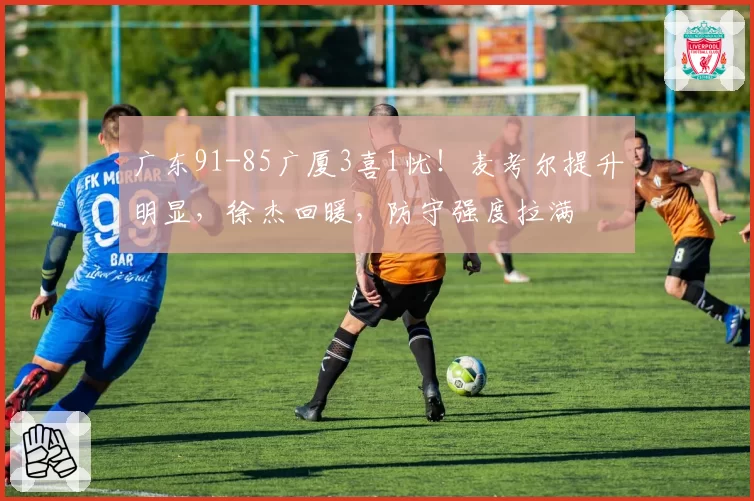广东91-85广厦3喜1忧!麦考尔提升明显,徐杰回暖,防守强度拉满