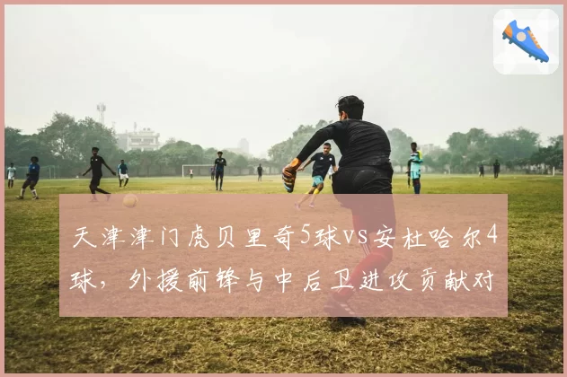 天津津门虎贝里奇5球vs安杜哈尔4球,外援前锋与中后卫进攻贡献对比