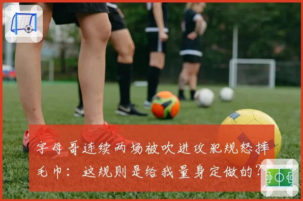 字母哥连续两场被吹进攻犯规怒摔毛巾:这规则是给我量身定做的?