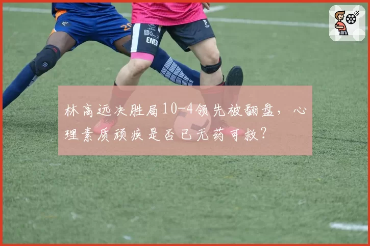 林高远决胜局10-4领先被翻盘，心理素质顽疾是否已无药可救？