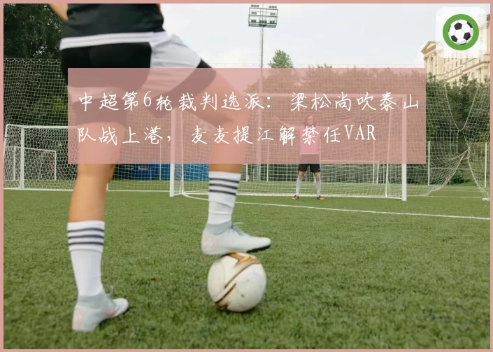 中超第6轮裁判选派：梁松尚吹泰山队战上港，麦麦提江解禁任VAR