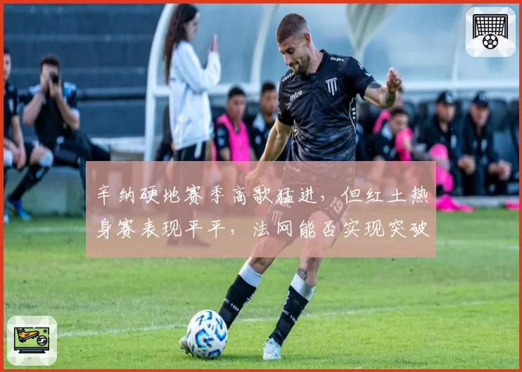 辛纳硬地赛季高歌猛进,但红土热身赛表现平平,法网能否实现突破?