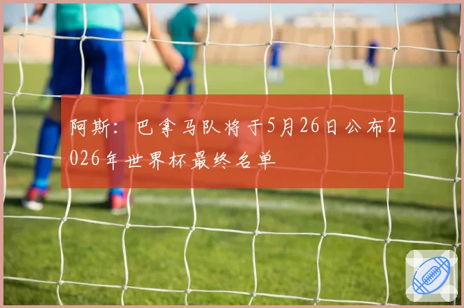 阿斯:巴拿马队将于5月26日公布2026年世界杯最终名单