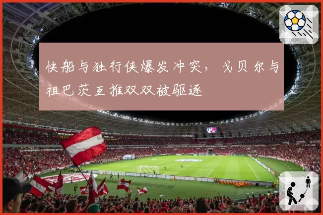 快船与独行侠爆发冲突,戈贝尔与祖巴茨互推双双被驱逐