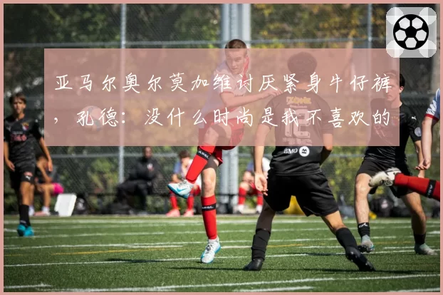 亚马尔奥尔莫加维讨厌紧身牛仔裤，孔德：没什么时尚是我不喜欢的