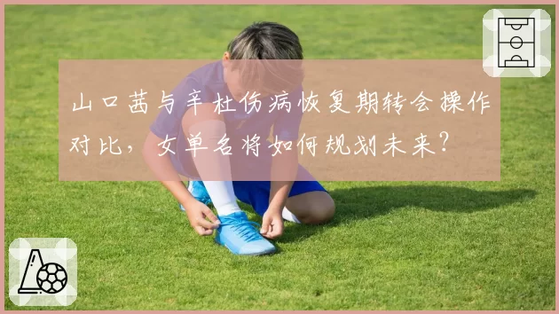 山口茜与辛杜伤病恢复期转会操作对比，女单名将如何规划未来？