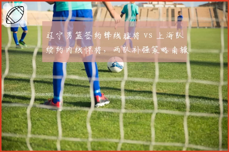 辽宁男篮签约锋线猛将 vs 上海队续约内线悍将,两队补强策略南辕北辙