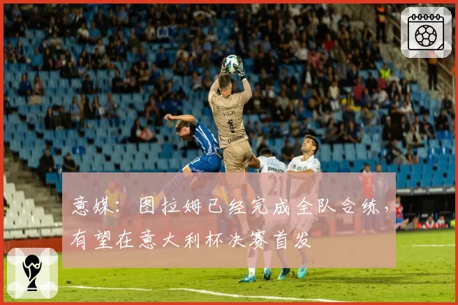 意媒：图拉姆已经完成全队合练，有望在意大利杯决赛首发