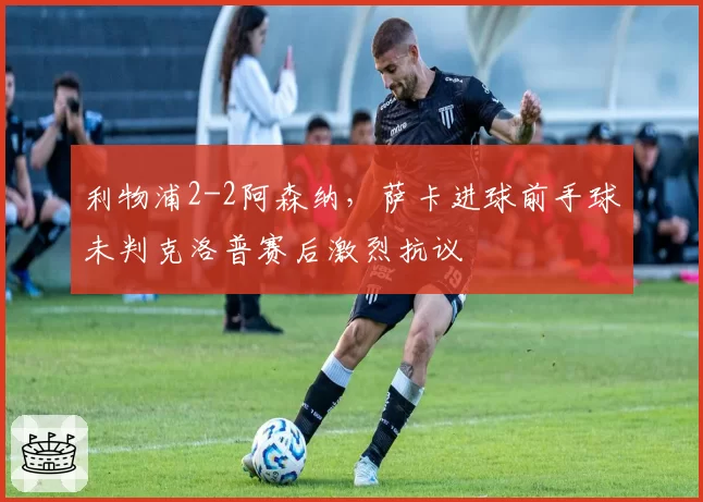 利物浦2-2阿森纳,萨卡进球前手球未判克洛普赛后激烈抗议
