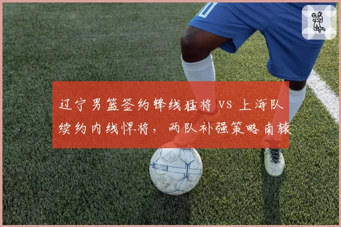 辽宁男篮签约锋线猛将 vs 上海队续约内线悍将，两队补强策略南辕北辙