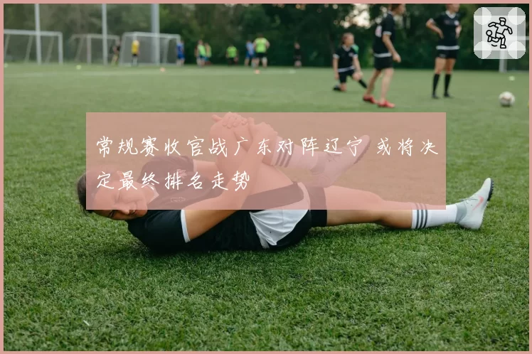 常规赛收官战广东对阵辽宁 或将决定最终排名走势