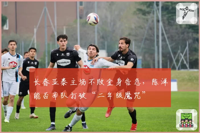 长春亚泰主场不败金身告急,陈洋能否率队打破“二年级魔咒”