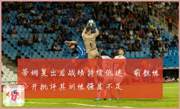 蒂姆复出后战绩持续低迷，前教练公开批评其训练强度不足
