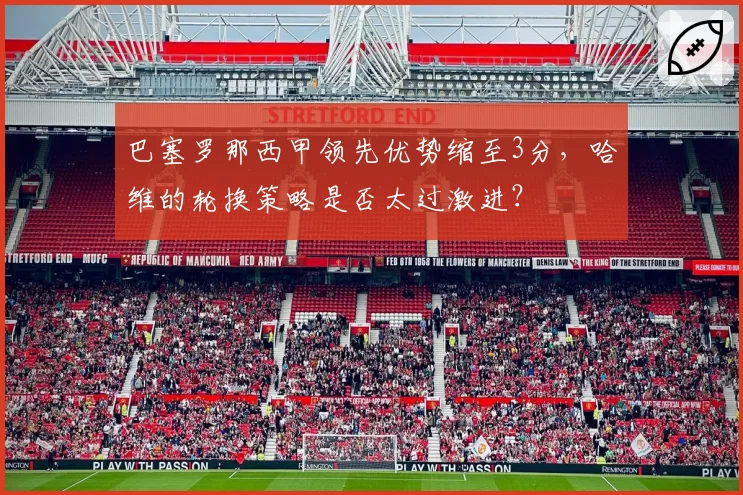 巴塞罗那西甲领先优势缩至3分，哈维的轮换策略是否太过激进？