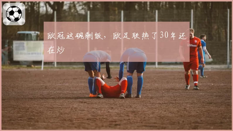 欧冠这碗剩饭,欧足联热了30年还在炒