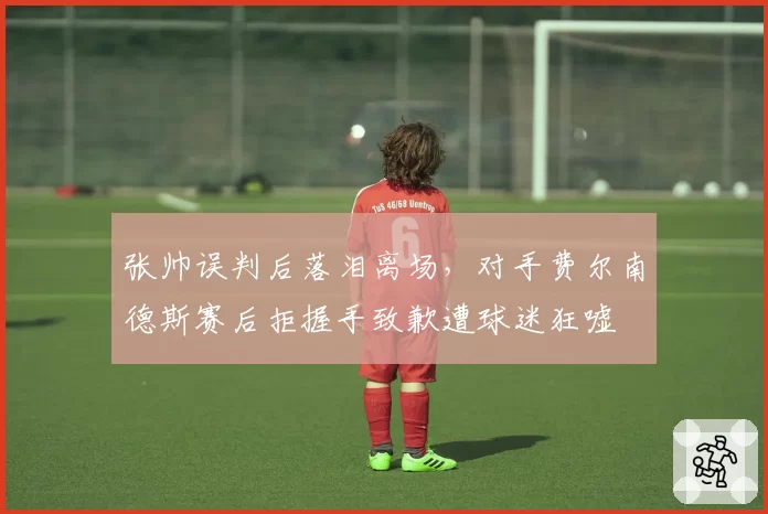 张帅误判后落泪离场,对手费尔南德斯赛后拒握手致歉遭球迷狂嘘