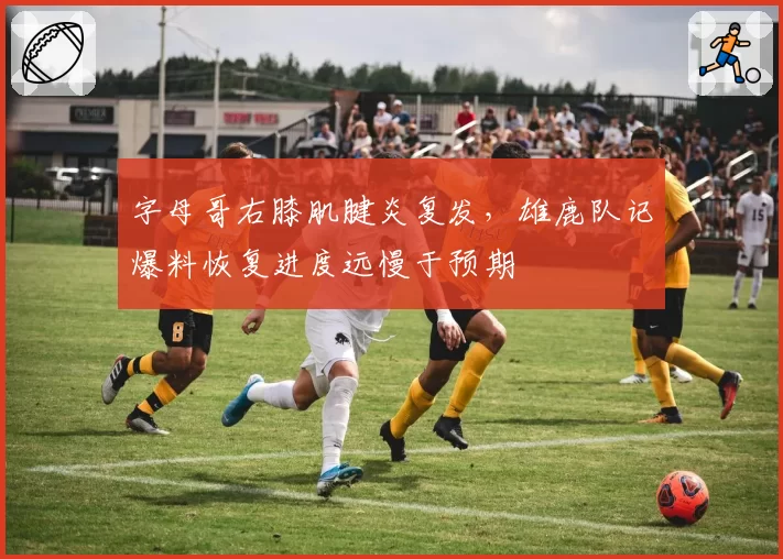 字母哥右膝肌腱炎复发，雄鹿队记爆料恢复进度远慢于预期